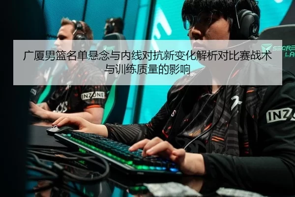 广厦男篮名单悬念与内线对抗新变化解析对比赛战术与训练质量的影响